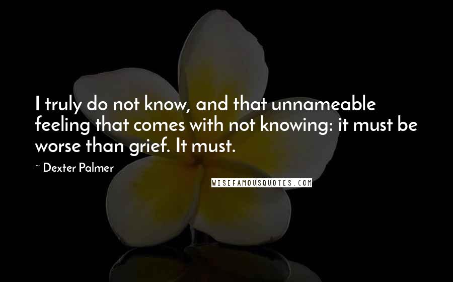 Dexter Palmer quotes: I truly do not know, and that unnameable feeling that comes with not knowing: it must be worse than grief. It must. Dexter Palmer quotes: I truly do not know, and that unnameable feeling that comes with not knowing: it must be worse than grief. It must.