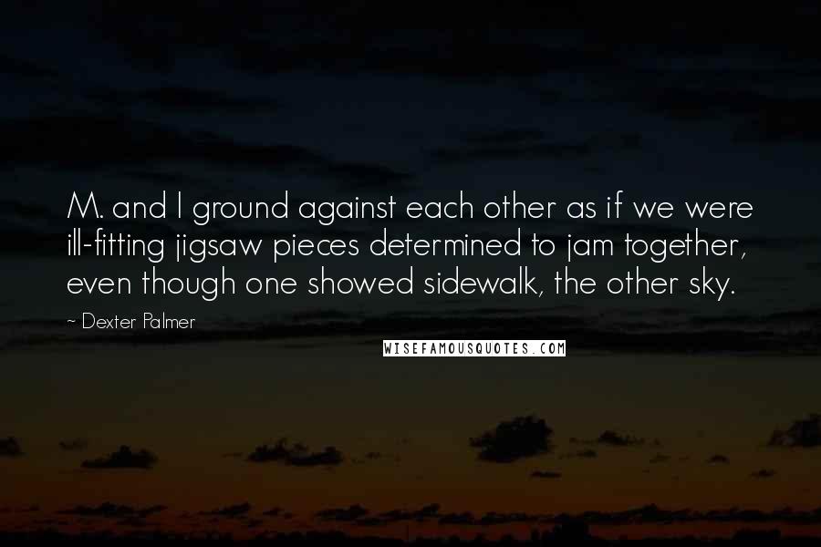Dexter Palmer quotes: M. and I ground against each other as if we were ill-fitting jigsaw pieces determined to jam together, even though one showed sidewalk, the other sky. Dexter Palmer quotes: M. and I ground against each other as if we were ill-fitting jigsaw pieces determined to jam together, even though one showed sidewalk, the other sky.