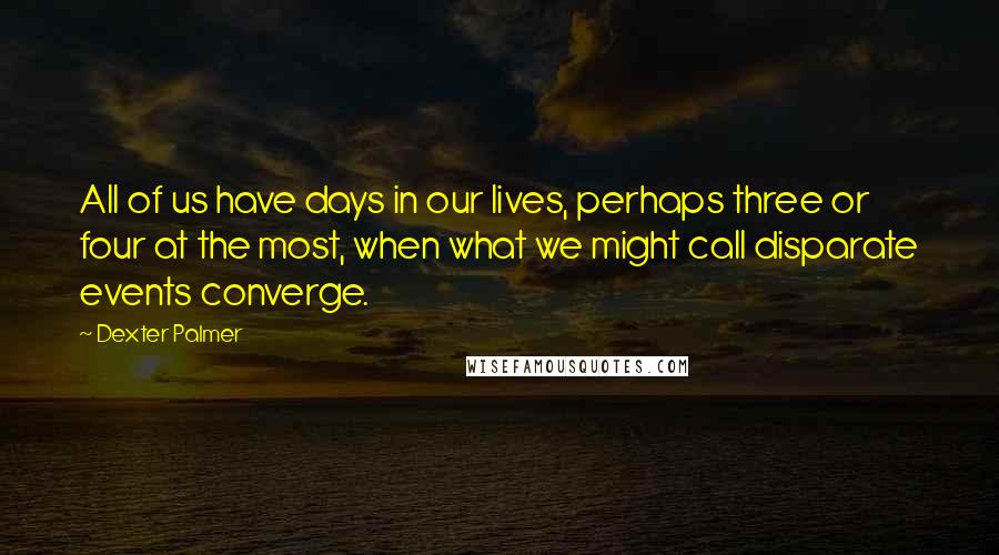 Dexter Palmer quotes: All of us have days in our lives, perhaps three or four at the most, when what we might call disparate events converge.