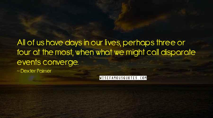Dexter Palmer quotes: All of us have days in our lives, perhaps three or four at the most, when what we might call disparate events converge. Dexter Palmer quotes: All of us have days in our lives, perhaps three or four at the most, when what we might call disparate events converge.