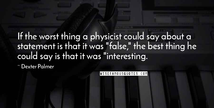 Dexter Palmer quotes: If the worst thing a physicist could say about a statement is that it was "false," the best thing he could say is that it was "interesting. Dexter Palmer quotes: If the worst thing a physicist could say about a statement is that it was "false," the best thing he could say is that it was "interesting.