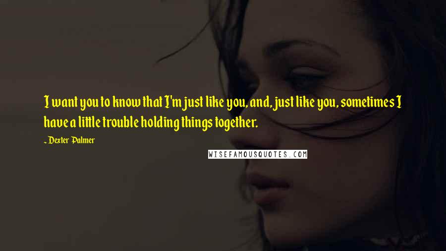 Dexter Palmer quotes: I want you to know that I'm just like you, and, just like you, sometimes I have a little trouble holding things together. Dexter Palmer quotes: I want you to know that I'm just like you, and, just like you, sometimes I have a little trouble holding things together.
