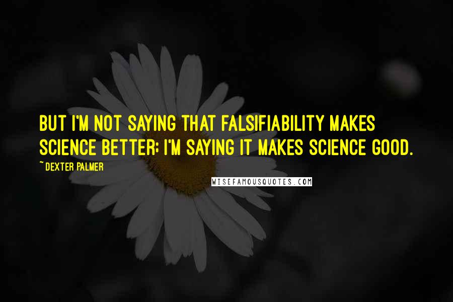 Dexter Palmer quotes: But I'm not saying that falsifiability makes science better; I'm saying it makes science good.