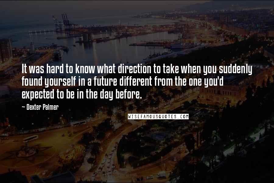 Dexter Palmer quotes: It was hard to know what direction to take when you suddenly found yourself in a future different from the one you'd expected to be in the day before. Dexter Palmer quotes: It was hard to know what direction to take when you suddenly found yourself in a future different from the one you'd expected to be in the day before.