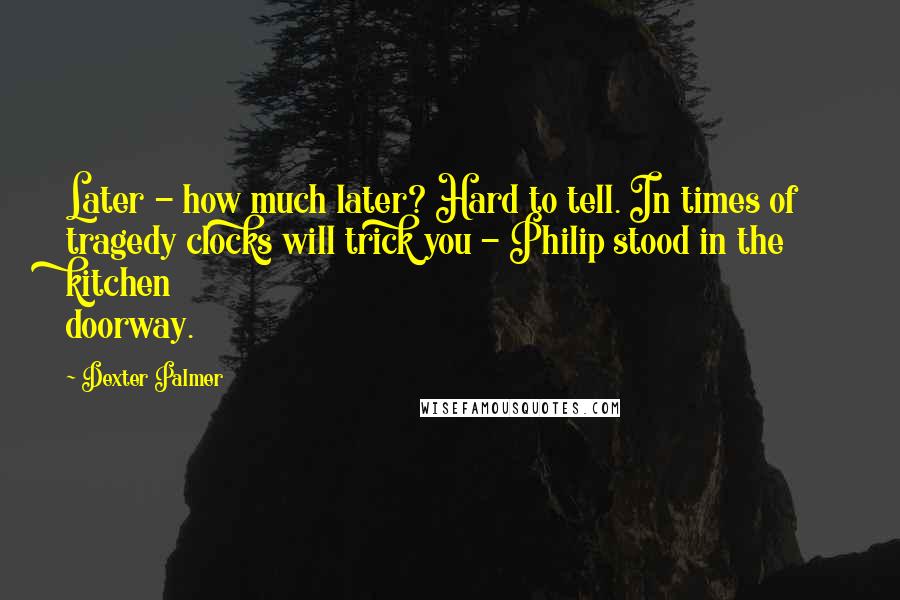 Dexter Palmer quotes: Later - how much later? Hard to tell. In times of tragedy clocks will trick you - Philip stood in the kitchen doorway. Dexter Palmer quotes: Later - how much later? Hard to tell. In times of tragedy clocks will trick you - Philip stood in the kitchen doorway.