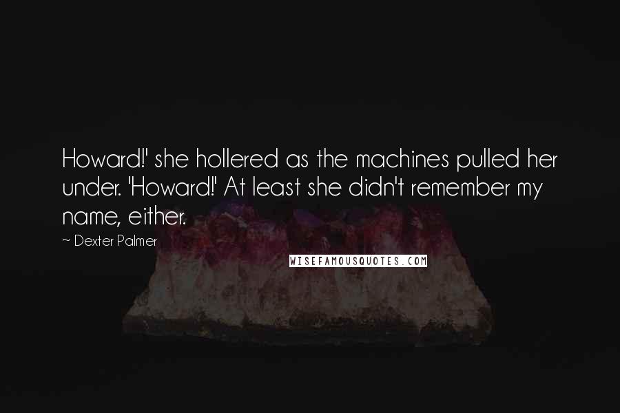 Dexter Palmer quotes: Howard!' she hollered as the machines pulled her under. 'Howard!' At least she didn't remember my name, either. Dexter Palmer quotes: Howard!' she hollered as the machines pulled her under. 'Howard!' At least she didn't remember my name, either.