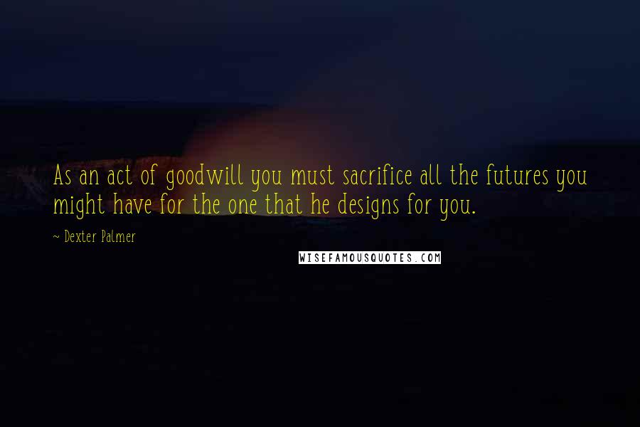 Dexter Palmer quotes: As an act of goodwill you must sacrifice all the futures you might have for the one that he designs for you. Dexter Palmer quotes: As an act of goodwill you must sacrifice all the futures you might have for the one that he designs for you.