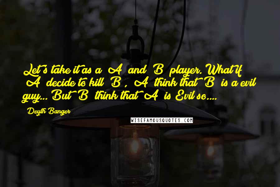 Deyth Banger quotes: Let's take it as a "A" and "B" player. What if "A" decide to kill "B", "A" think that "B" is a evil guy... But "B" think that "A" is Deyth Banger quotes: Let's take it as a "A" and "B" player. What if "A" decide to kill "B", "A" think that "B" is a evil guy... But "B" think that "A" is