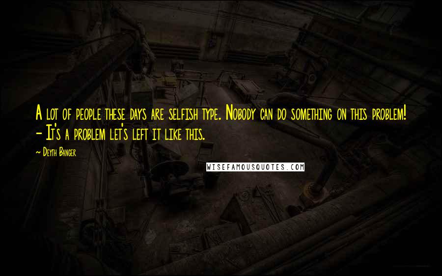 Deyth Banger quotes: A lot of people these days are selfish type. Nobody can do something on this problem! - It's a problem let's left it like this. Deyth Banger quotes: A lot of people these days are selfish type. Nobody can do something on this problem! - It's a problem let's left it like this.