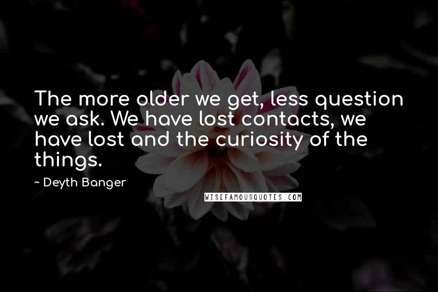 Deyth Banger quotes: The more older we get, less question we ask. We have lost contacts, we have lost and the curiosity of the things. Deyth Banger quotes: The more older we get, less question we ask. We have lost contacts, we have lost and the curiosity of the things.