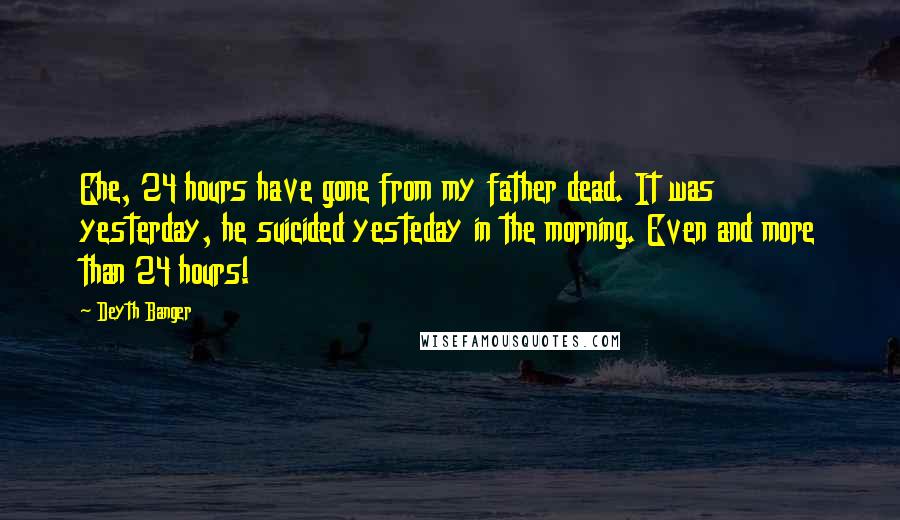 Deyth Banger quotes: Ehe, 24 hours have gone from my father dead. It was yesterday, he suicided yesteday in the morning. Even and more than 24 hours! Deyth Banger quotes: Ehe, 24 hours have gone from my father dead. It was yesterday, he suicided yesteday in the morning. Even and more than 24 hours!