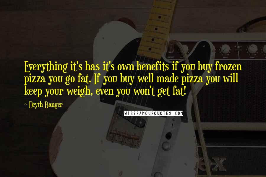 Deyth Banger quotes: Everything it's has it's own benefits if you buy frozen pizza you go fat. If you buy well made pizza you will keep your weigh, even you won't get fat! Deyth Banger quotes: Everything it's has it's own benefits if you buy frozen pizza you go fat. If you buy well made pizza you will keep your weigh, even you won't get fat!