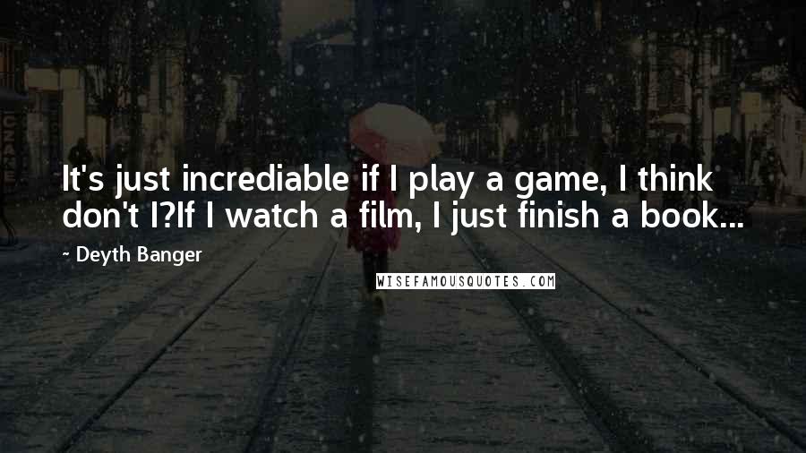 Deyth Banger quotes: It's just incrediable if I play a game, I think don't I?If I watch a film, I just finish a book...