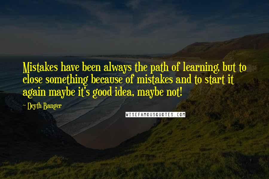 Deyth Banger quotes: Mistakes have been always the path of learning, but to close something because of mistakes and to start it again maybe it's good idea, maybe not! Deyth Banger quotes: Mistakes have been always the path of learning, but to close something because of mistakes and to start it again maybe it's good idea, maybe not!