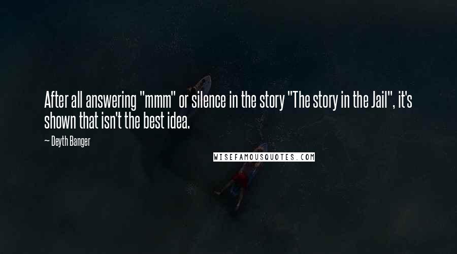 Deyth Banger quotes: After all answering "mmm" or silence in the story "The story in the Jail", it's shown that isn't the best idea. Deyth Banger quotes: After all answering "mmm" or silence in the story "The story in the Jail", it's shown that isn't the best idea.