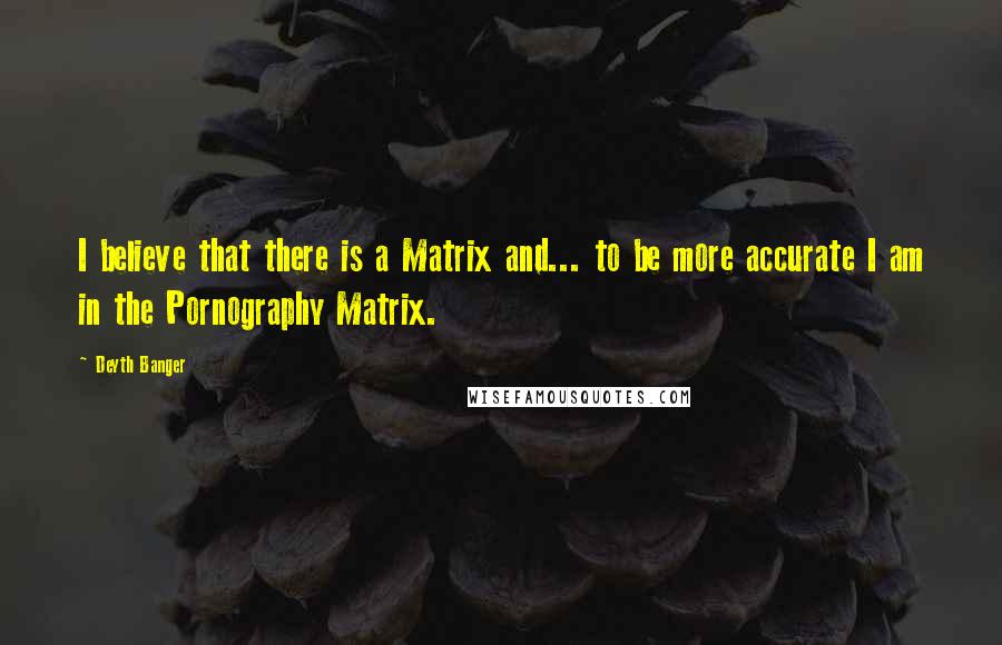 Deyth Banger quotes: I believe that there is a Matrix and... to be more accurate I am in the Pornography Matrix. Deyth Banger quotes: I believe that there is a Matrix and... to be more accurate I am in the Pornography Matrix.