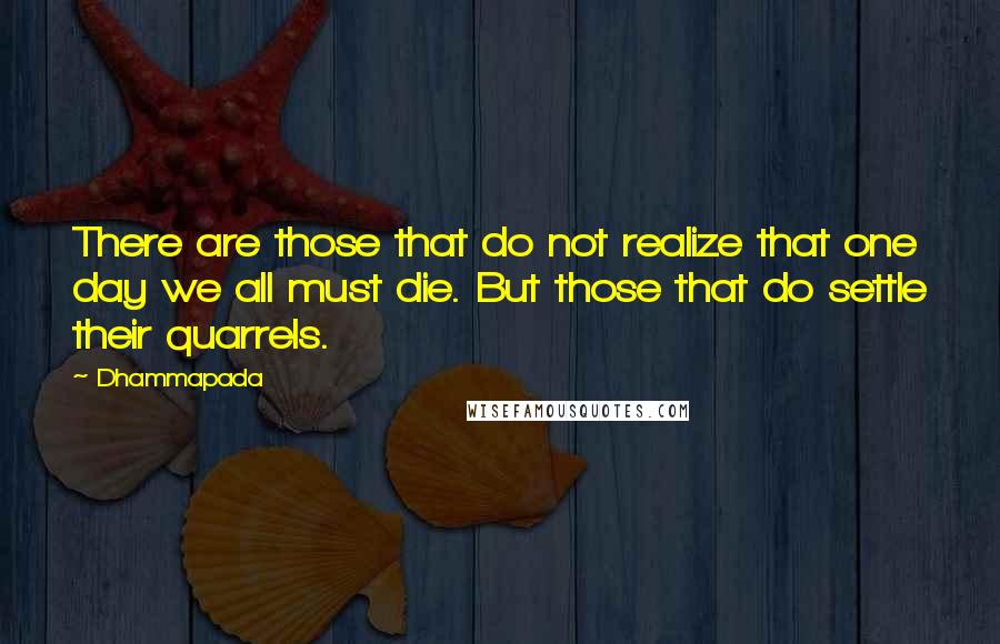 Dhammapada quotes: There are those that do not realize that one day we all must die. But those that do settle their quarrels.