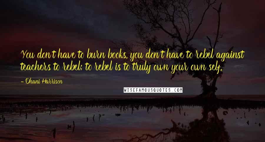 Dhani Harrison quotes: You don't have to burn books, you don't have to rebel against teachers to rebel; to rebel is to truly own your own self. Dhani Harrison quotes: You don't have to burn books, you don't have to rebel against teachers to rebel; to rebel is to truly own your own self.
