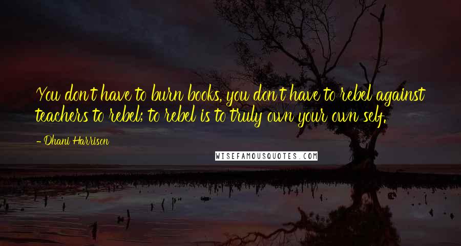 Dhani Harrison quotes: You don't have to burn books, you don't have to rebel against teachers to rebel; to rebel is to truly own your own self.