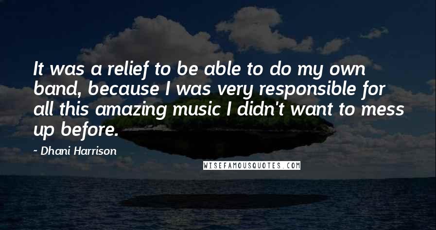 Dhani Harrison quotes: It was a relief to be able to do my own band, because I was very responsible for all this amazing music I didn't want to mess up before. Dhani Harrison quotes: It was a relief to be able to do my own band, because I was very responsible for all this amazing music I didn't want to mess up before.