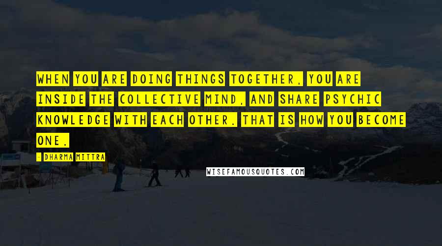 Dharma Mittra quotes: When you are doing things together, you are inside the collective mind, and share psychic knowledge with each other. That is how you become one.