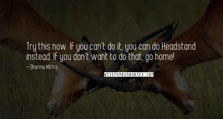 Dharma Mittra quotes: Try this now. If you can't do it, you can do Headstand instead. If you don't want to do that, go home! Dharma Mittra quotes: Try this now. If you can't do it, you can do Headstand instead. If you don't want to do that, go home!