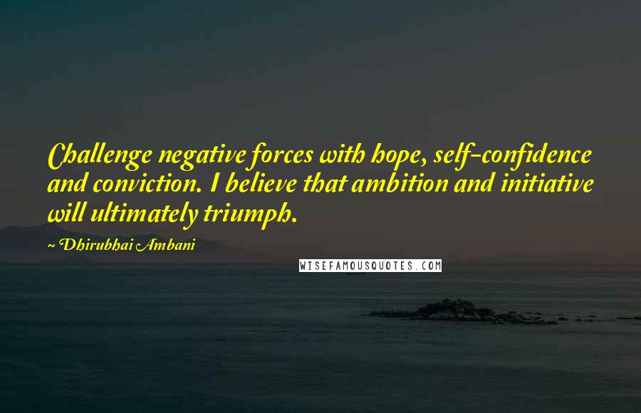 Dhirubhai Ambani quotes: Challenge negative forces with hope, self-confidence and conviction. I believe that ambition and initiative will ultimately triumph.