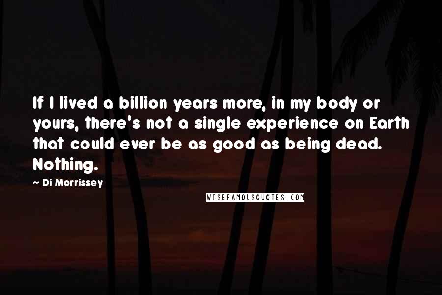 Di Morrissey quotes: If I lived a billion years more, in my body or yours, there's not a single experience on Earth that could ever be as good as being dead. Nothing. Di Morrissey quotes: If I lived a billion years more, in my body or yours, there's not a single experience on Earth that could ever be as good as being dead. Nothing.