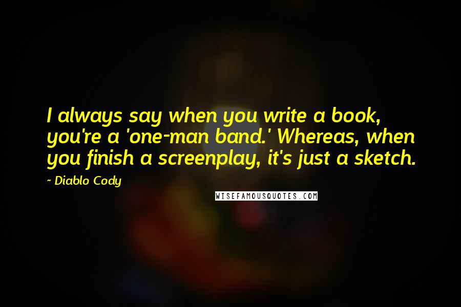 Diablo Cody quotes: I always say when you write a book, you're a 'one-man band.' Whereas, when you finish a screenplay, it's just a sketch. Diablo Cody quotes: I always say when you write a book, you're a 'one-man band.' Whereas, when you finish a screenplay, it's just a sketch.
