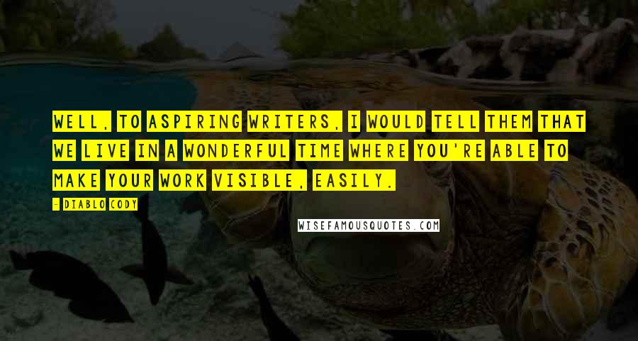 Diablo Cody quotes: Well, to aspiring writers, I would tell them that we live in a wonderful time where you're able to make your work visible, easily. Diablo Cody quotes: Well, to aspiring writers, I would tell them that we live in a wonderful time where you're able to make your work visible, easily.