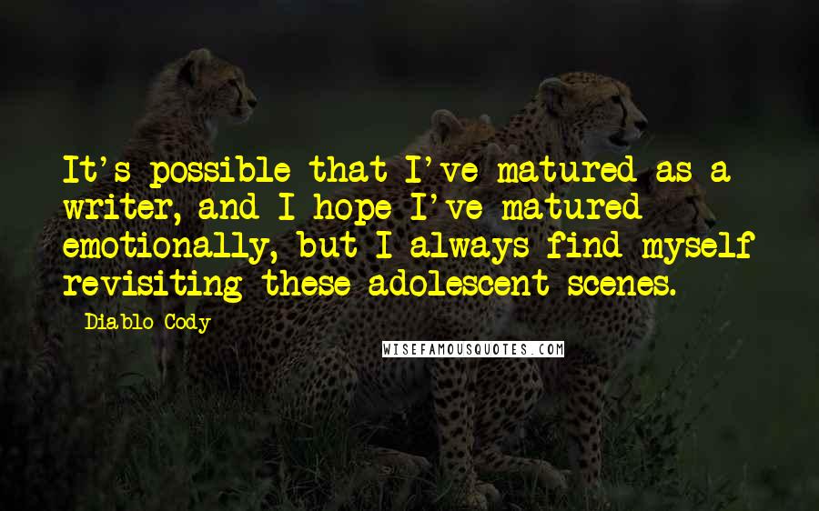 Diablo Cody quotes: It's possible that I've matured as a writer, and I hope I've matured emotionally, but I always find myself revisiting these adolescent scenes. Diablo Cody quotes: It's possible that I've matured as a writer, and I hope I've matured emotionally, but I always find myself revisiting these adolescent scenes.