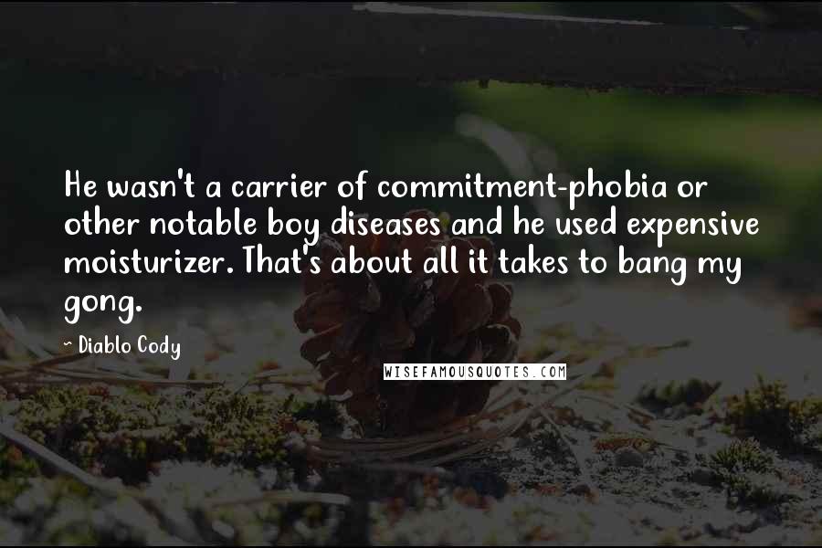 Diablo Cody quotes: He wasn't a carrier of commitment-phobia or other notable boy diseases and he used expensive moisturizer. That's about all it takes to bang my gong. Diablo Cody quotes: He wasn't a carrier of commitment-phobia or other notable boy diseases and he used expensive moisturizer. That's about all it takes to bang my gong.