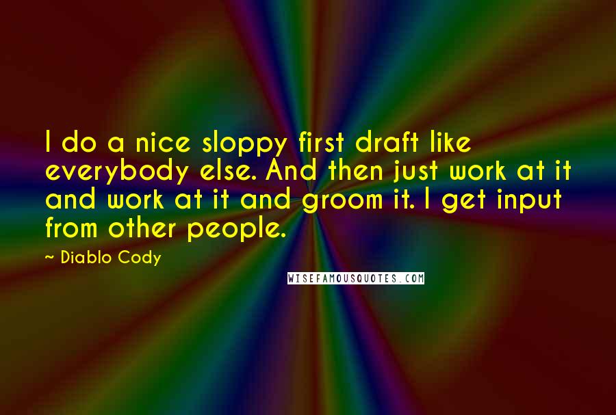 Diablo Cody quotes: I do a nice sloppy first draft like everybody else. And then just work at it and work at it and groom it. I get input from other people.