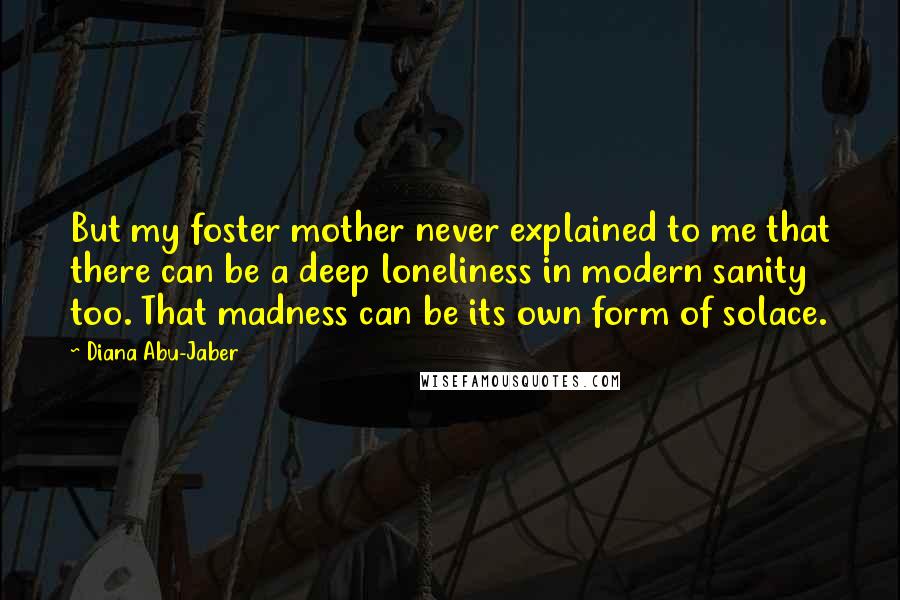 Diana Abu-Jaber quotes: But my foster mother never explained to me that there can be a deep loneliness in modern sanity too. That madness can be its own form of solace.