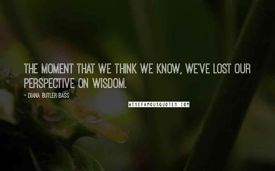 Diana Butler Bass quotes: The moment that we think we know, we've lost our perspective on wisdom.