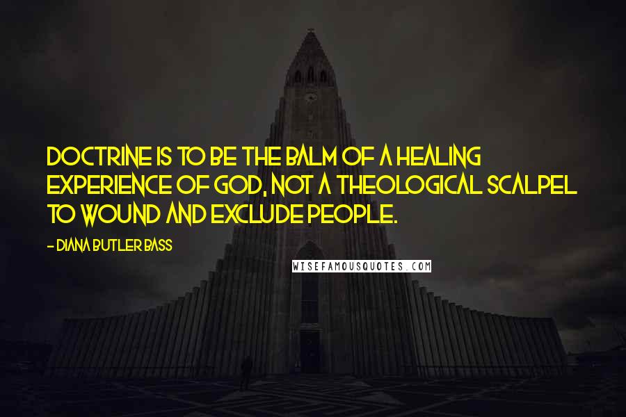 Diana Butler Bass quotes: Doctrine is to be the balm of a healing experience of God, not a theological scalpel to wound and exclude people.