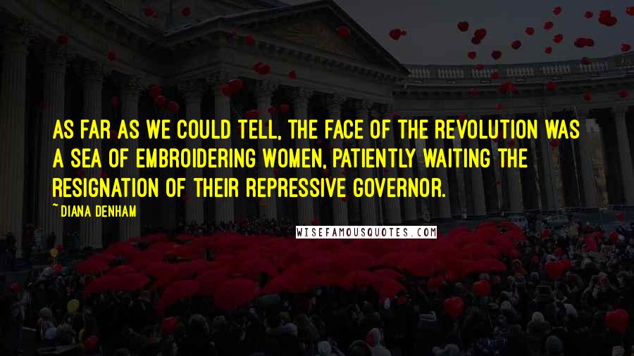 Diana Denham quotes: As far as we could tell, the face of the revolution was a sea of embroidering women, patiently waiting the resignation of their repressive governor. Diana Denham quotes: As far as we could tell, the face of the revolution was a sea of embroidering women, patiently waiting the resignation of their repressive governor.