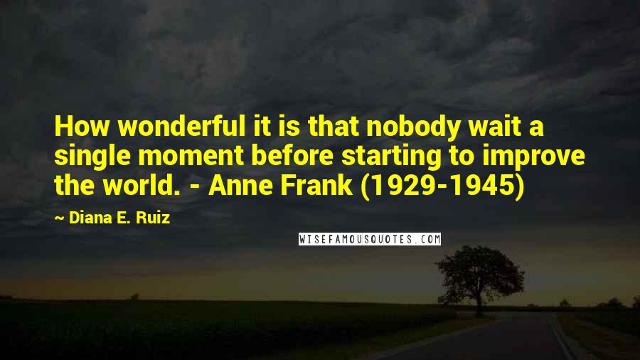 Diana E. Ruiz quotes: How wonderful it is that nobody wait a single moment before starting to improve the world. - Anne Frank (1929-1945) Diana E. Ruiz quotes: How wonderful it is that nobody wait a single moment before starting to improve the world. - Anne Frank (1929-1945)