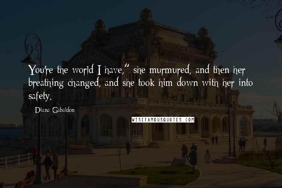 Diana Gabaldon quotes: You're the world I have," she murmured, and then her breathing changed, and she took him down with her into safety. Diana Gabaldon quotes: You're the world I have," she murmured, and then her breathing changed, and she took him down with her into safety.