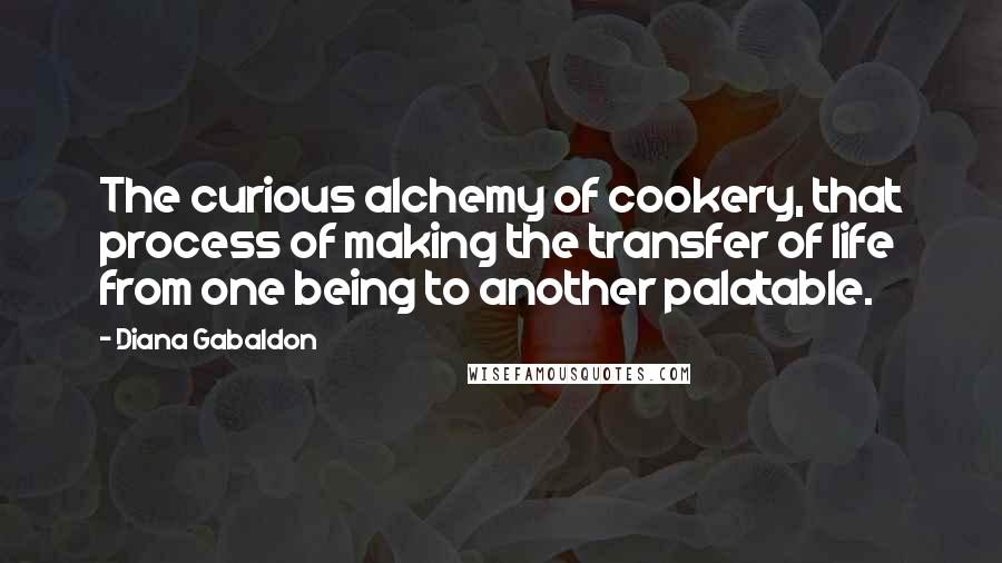 Diana Gabaldon quotes: The curious alchemy of cookery, that process of making the transfer of life from one being to another palatable. Diana Gabaldon quotes: The curious alchemy of cookery, that process of making the transfer of life from one being to another palatable.