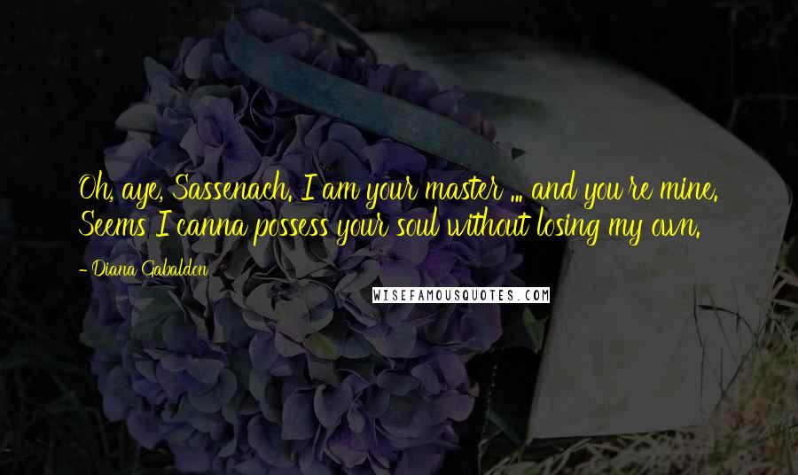 Diana Gabaldon quotes: Oh, aye, Sassenach. I am your master ... and you're mine. Seems I canna possess your soul without losing my own. Diana Gabaldon quotes: Oh, aye, Sassenach. I am your master ... and you're mine. Seems I canna possess your soul without losing my own.