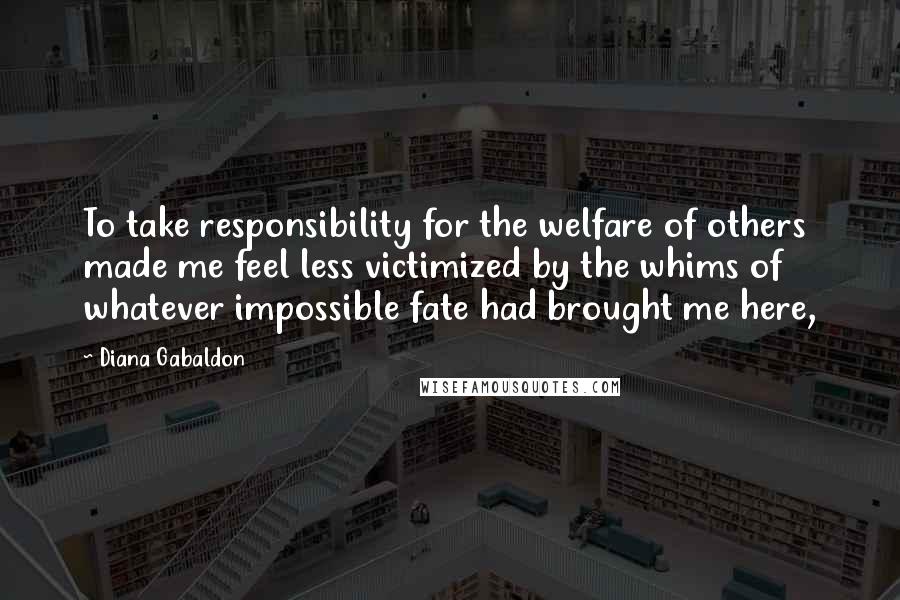 Diana Gabaldon quotes: To take responsibility for the welfare of others made me feel less victimized by the whims of whatever impossible fate had brought me here,