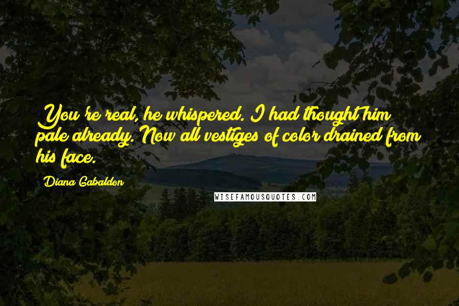 Diana Gabaldon quotes: You're real, he whispered. I had thought him pale already. Now all vestiges of color drained from his face. Diana Gabaldon quotes: You're real, he whispered. I had thought him pale already. Now all vestiges of color drained from his face.