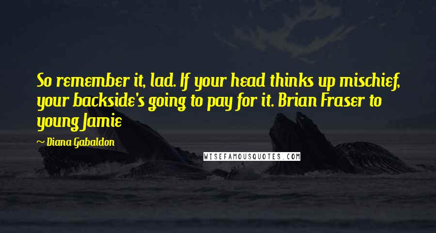 Diana Gabaldon quotes: So remember it, lad. If your head thinks up mischief, your backside's going to pay for it. Brian Fraser to young Jamie Diana Gabaldon quotes: So remember it, lad. If your head thinks up mischief, your backside's going to pay for it. Brian Fraser to young Jamie