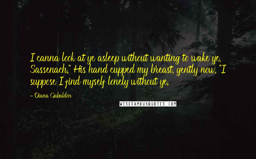 Diana Gabaldon quotes: I canna look at ye asleep without wanting to wake ye, Sassenach." His hand cupped my breast, gently now. "I suppose I find myself lonely without ye.