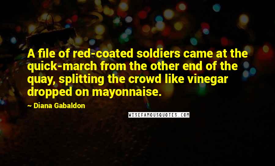 Diana Gabaldon quotes: A file of red-coated soldiers came at the quick-march from the other end of the quay, splitting the crowd like vinegar dropped on mayonnaise. Diana Gabaldon quotes: A file of red-coated soldiers came at the quick-march from the other end of the quay, splitting the crowd like vinegar dropped on mayonnaise.