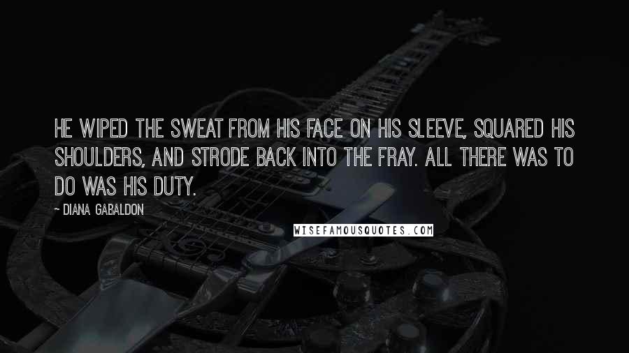 Diana Gabaldon quotes: He wiped the sweat from his face on his sleeve, squared his shoulders, and strode back into the fray. All there was to do was his duty.