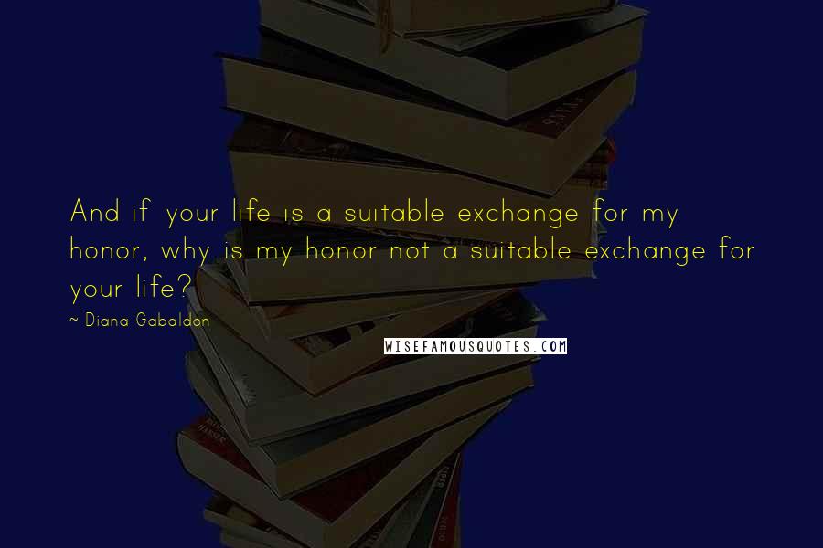 Diana Gabaldon quotes: And if your life is a suitable exchange for my honor, why is my honor not a suitable exchange for your life? Diana Gabaldon quotes: And if your life is a suitable exchange for my honor, why is my honor not a suitable exchange for your life?