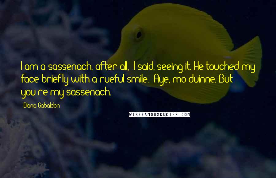 Diana Gabaldon quotes: I am a sassenach, after all," I said, seeing it. He touched my face briefly with a rueful smile. "Aye, mo duinne. But you're my sassenach. Diana Gabaldon quotes: I am a sassenach, after all," I said, seeing it. He touched my face briefly with a rueful smile. "Aye, mo duinne. But you're my sassenach.