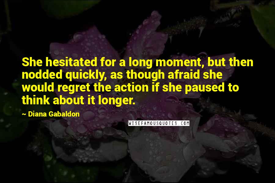 Diana Gabaldon quotes: She hesitated for a long moment, but then nodded quickly, as though afraid she would regret the action if she paused to think about it longer. Diana Gabaldon quotes: She hesitated for a long moment, but then nodded quickly, as though afraid she would regret the action if she paused to think about it longer.